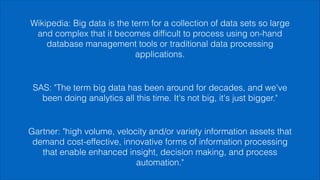 Gartner: "high volume, velocity and/or variety information assets that
demand cost-effective, innovative forms of information processing
that enable enhanced insight, decision making, and process
automation."
SAS: "The term big data has been around for decades, and we've
been doing analytics all this time. It's not big, it's just bigger."
Wikipedia: Big data is the term for a collection of data sets so large
and complex that it becomes difﬁcult to process using on-hand
database management tools or traditional data processing
applications.
 