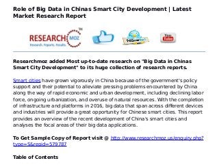 Role of Big Data in Chinas Smart City Development | Latest
Market Research Report
Researchmoz added Most up-to-date research on "Big Data in Chinas
Smart City Development" to its huge collection of research reports.
Smart cities have grown vigorously in China because of the government's policy
support and their potential to alleviate pressing problems encountered by China
along the way of rapid economic and urban development, including declining labor
force, ongoing urbanization, and overuse of natural resources. With the completion
of infrastructure and platforms in 2016, big data that span across different devices
and industries will provide a great opportunity for Chinese smart cities. This report
provides an overview of the recent development of China's smart cities and
analyses the focal areas of their big data applications.
To Get Sample Copy of Report visit @ http://www.researchmoz.us/enquiry.php?
type=S&repid=579787
Table of Contents
 