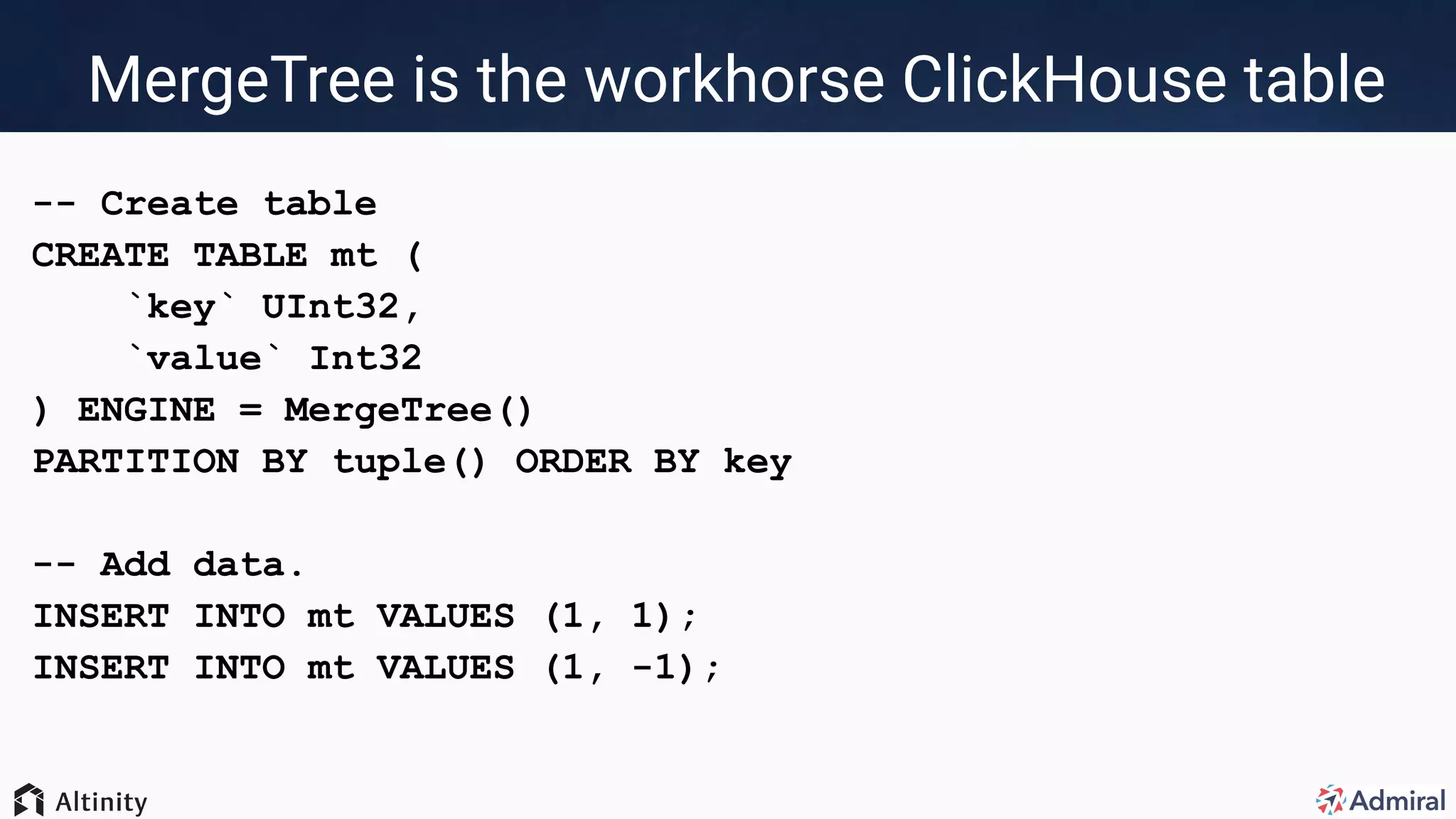 MergeTree is the workhorse ClickHouse table
-- Create table
CREATE TABLE mt (
`key` UInt32,
`value` Int32
) ENGINE = MergeTree()
PARTITION BY tuple() ORDER BY key
-- Add data.
INSERT INTO mt VALUES (1, 1);
INSERT INTO mt VALUES (1, -1);
 