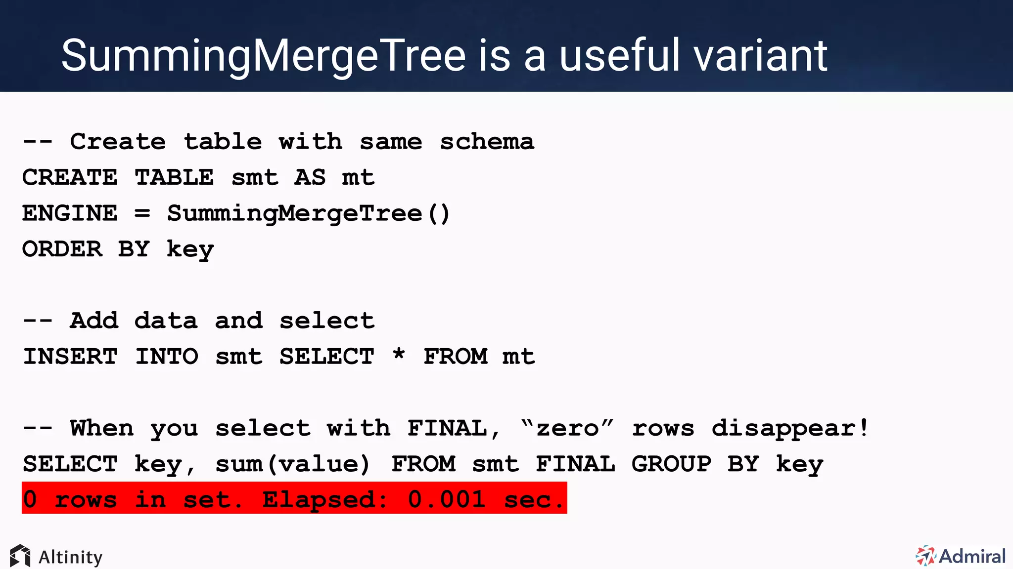 SummingMergeTree is a useful variant
-- Create table with same schema
CREATE TABLE smt AS mt
ENGINE = SummingMergeTree()
ORDER BY key
-- Add data and select
INSERT INTO smt SELECT * FROM mt
-- When you select with FINAL, “zero” rows disappear!
SELECT key, sum(value) FROM smt FINAL GROUP BY key
0 rows in set. Elapsed: 0.001 sec.
 