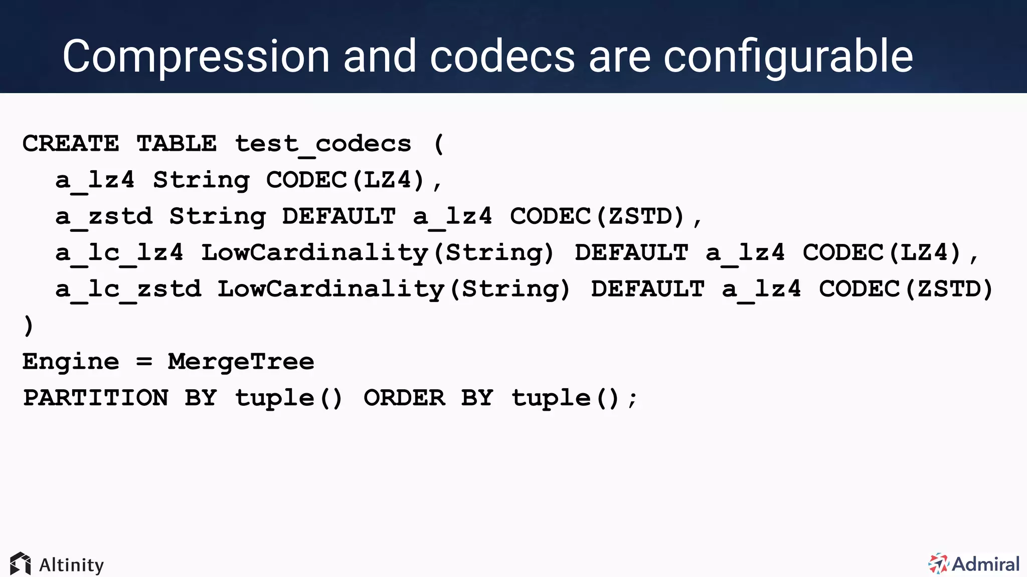 Compression and codecs are conﬁgurable
CREATE TABLE test_codecs (
a_lz4 String CODEC(LZ4),
a_zstd String DEFAULT a_lz4 CODEC(ZSTD),
a_lc_lz4 LowCardinality(String) DEFAULT a_lz4 CODEC(LZ4),
a_lc_zstd LowCardinality(String) DEFAULT a_lz4 CODEC(ZSTD)
)
Engine = MergeTree
PARTITION BY tuple() ORDER BY tuple();
 