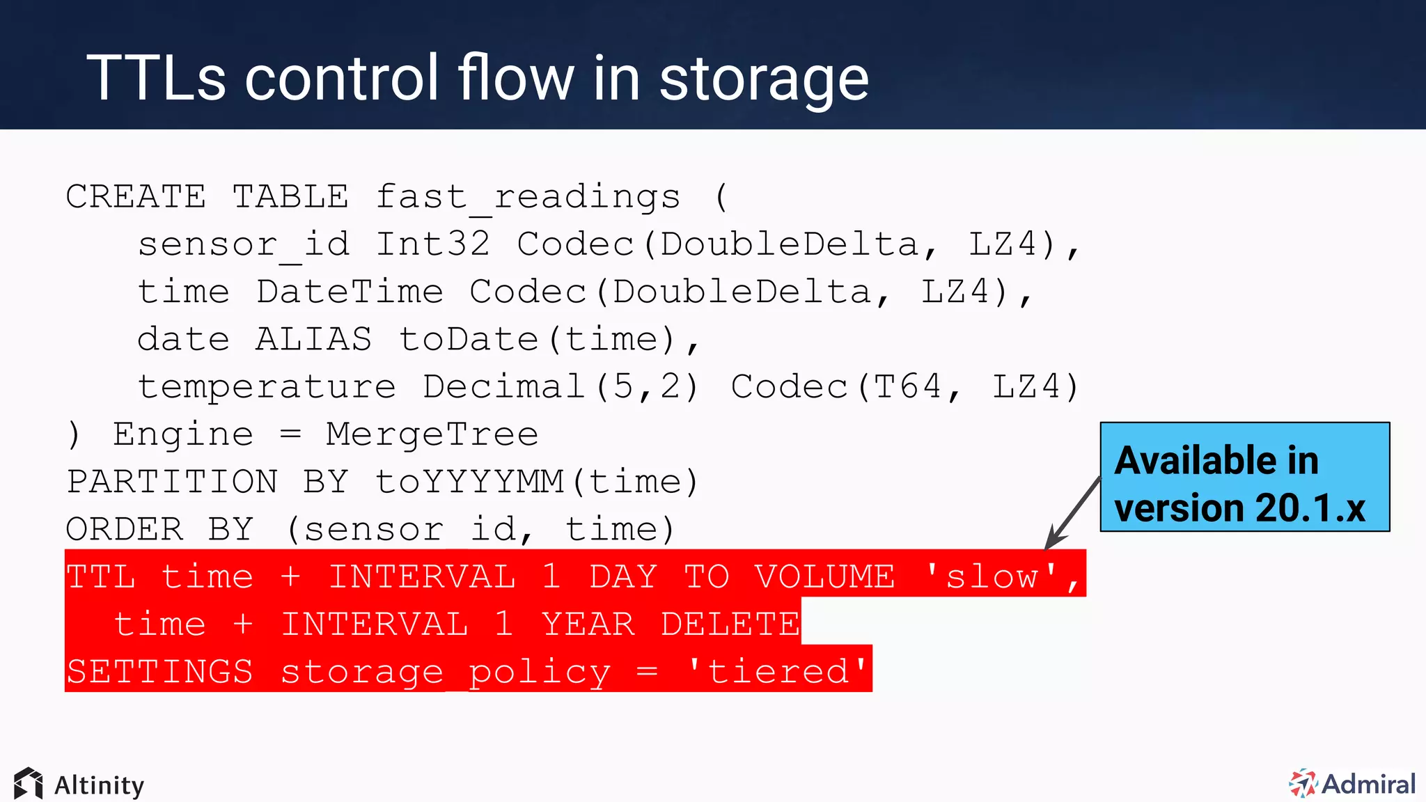 CREATE TABLE fast_readings (
sensor_id Int32 Codec(DoubleDelta, LZ4),
time DateTime Codec(DoubleDelta, LZ4),
date ALIAS toDate(time),
temperature Decimal(5,2) Codec(T64, LZ4)
) Engine = MergeTree
PARTITION BY toYYYYMM(time)
ORDER BY (sensor_id, time)
TTL time + INTERVAL 1 DAY TO VOLUME 'slow',
time + INTERVAL 1 YEAR DELETE
SETTINGS storage_policy = 'tiered'
TTLs control ﬂow in storage
Available in
version 20.1.x
 