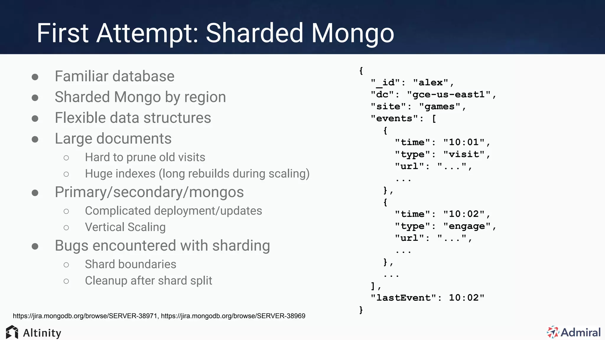 First Attempt: Sharded Mongo
● Familiar database
● Sharded Mongo by region
● Flexible data structures
● Large documents
○ Hard to prune old visits
○ Huge indexes (long rebuilds during scaling)
● Primary/secondary/mongos
○ Complicated deployment/updates
○ Vertical Scaling
● Bugs encountered with sharding
○ Shard boundaries
○ Cleanup after shard split
https://jira.mongodb.org/browse/SERVER-38971, https://jira.mongodb.org/browse/SERVER-38969
{
"_id": "alex",
"dc": "gce-us-east1",
"site": "games",
"events": [
{
"time": "10:01",
"type": "visit",
"url": "...",
...
},
{
"time": "10:02",
"type": "engage",
"url": "...",
...
},
...
],
"lastEvent": 10:02"
}
 