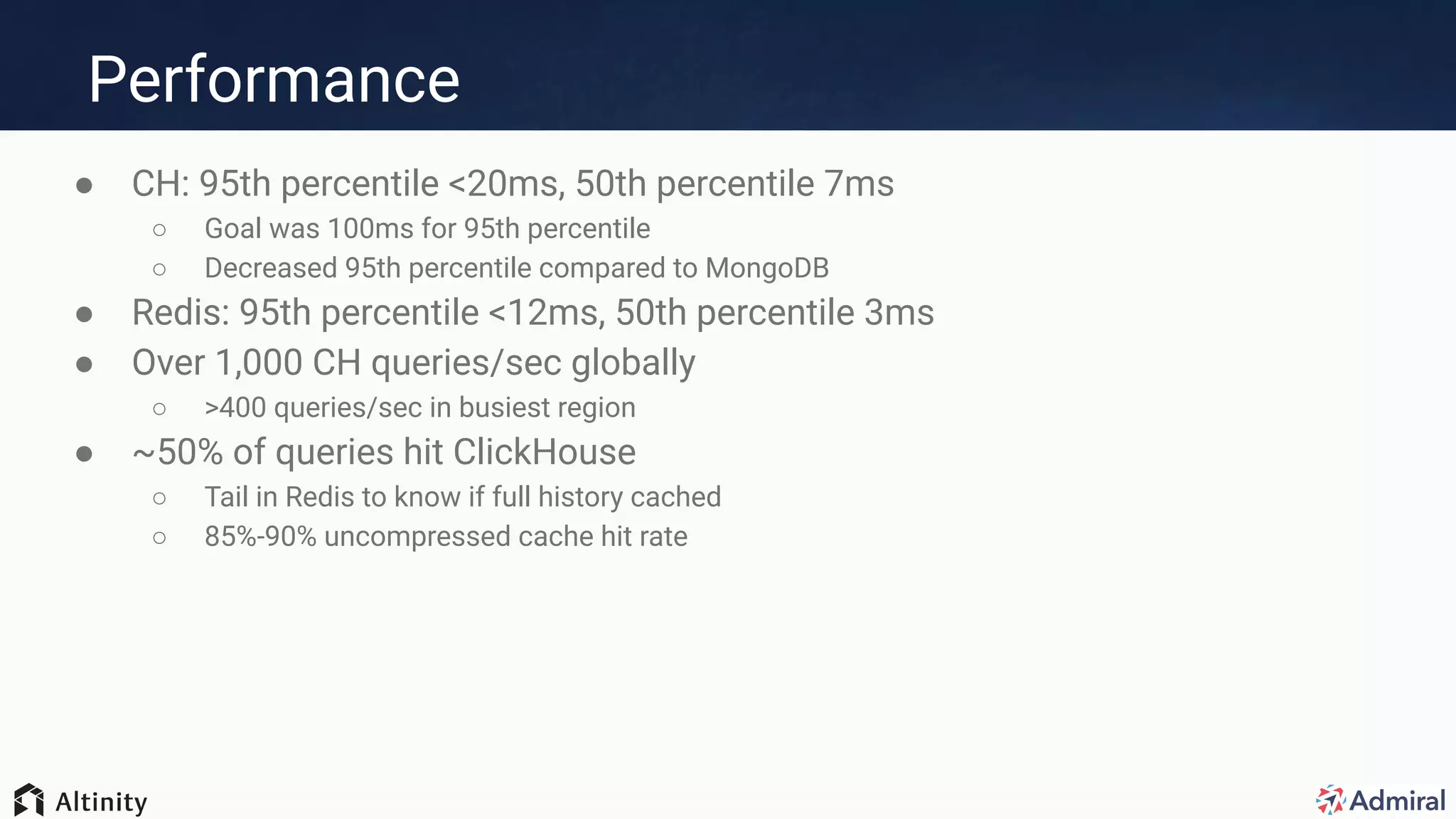 Performance
● CH: 95th percentile <20ms, 50th percentile 7ms
○ Goal was 100ms for 95th percentile
○ Decreased 95th percentile compared to MongoDB
● Redis: 95th percentile <12ms, 50th percentile 3ms
● Over 1,000 CH queries/sec globally
○ >400 queries/sec in busiest region
● ~50% of queries hit ClickHouse
○ Tail in Redis to know if full history cached
○ 85%-90% uncompressed cache hit rate
 