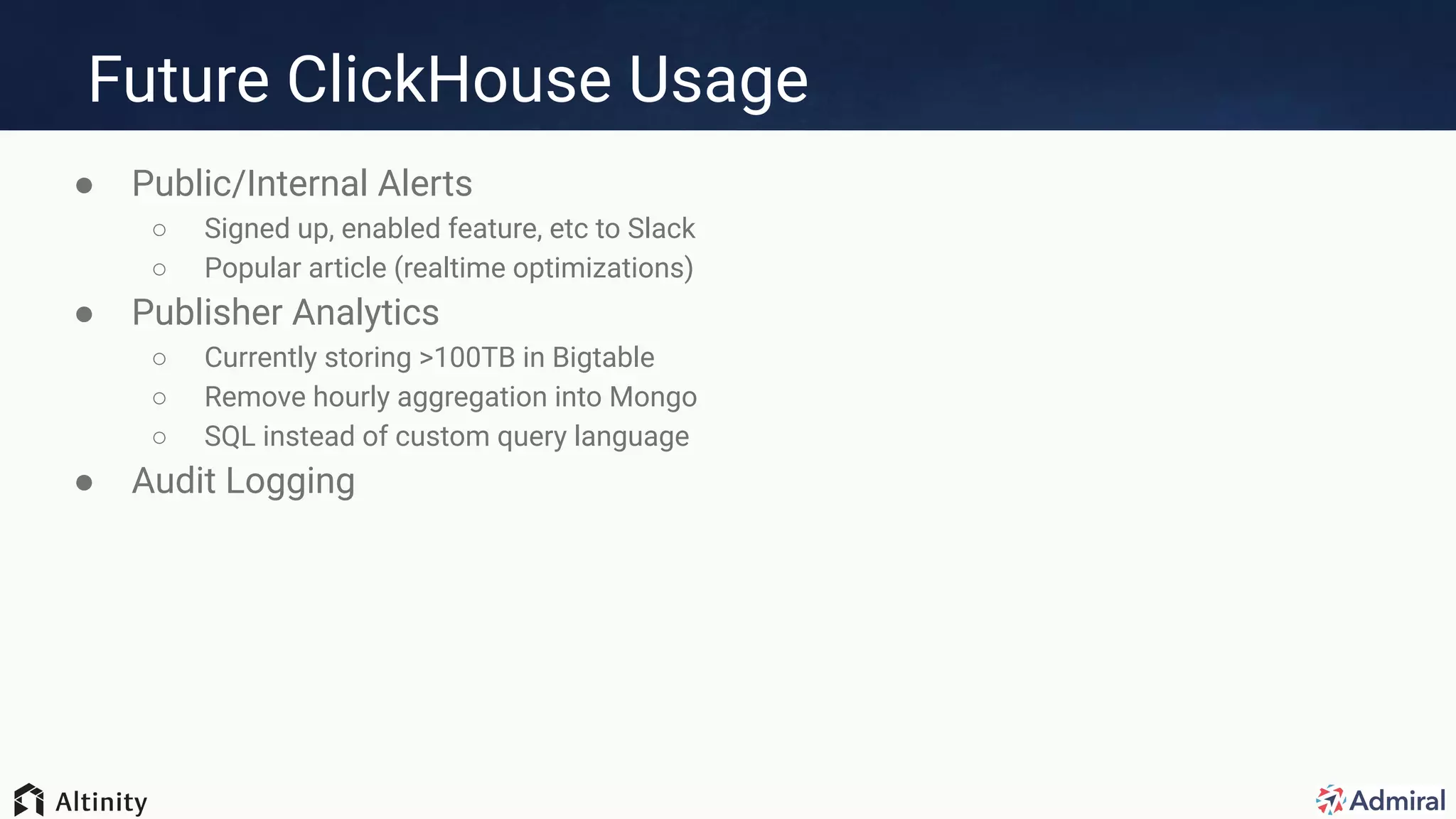 Future ClickHouse Usage
● Public/Internal Alerts
○ Signed up, enabled feature, etc to Slack
○ Popular article (realtime optimizations)
● Publisher Analytics
○ Currently storing >100TB in Bigtable
○ Remove hourly aggregation into Mongo
○ SQL instead of custom query language
● Audit Logging
 