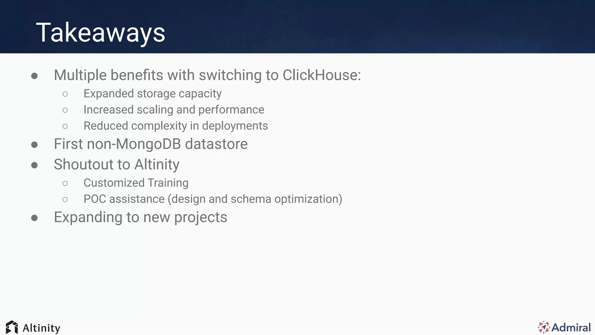 Takeaways
● Multiple beneﬁts with switching to ClickHouse:
○ Expanded storage capacity
○ Increased scaling and performance
○ Reduced complexity in deployments
● First non-MongoDB datastore
● Shoutout to Altinity
○ Customized Training
○ POC assistance (design and schema optimization)
● Expanding to new projects
 