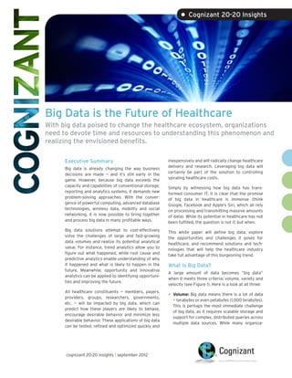 • Cognizant 20-20 Insights




Big Data is the Future of Healthcare
With big data poised to change the healthcare ecosystem, organizations
need to devote time and resources to understanding this phenomenon and
realizing the envisioned benefits.

      Executive Summary                                    inexpensively and will radically change healthcare
                                                           delivery and research. Leveraging big data will
      Big data is already changing the way business
                                                           certainly be part of the solution to controlling
      decisions are made — and it’s still early in the
                                                           spiraling healthcare costs.
      game. However, because big data exceeds the
      capacity and capabilities of conventional storage,   Simply by witnessing how big data has trans-
      reporting and analytics systems, it demands new      formed consumer IT, it is clear that the promise
      problem-solving approaches. With the conver-         of big data in healthcare is immense (think
      gence of powerful computing, advanced database       Google, Facebook and Apple’s Siri, which all rely
      technologies, wireless data, mobility and social     on processing and transmitting massive amounts
      networking, it is now possible to bring together     of data). While its potential in healthcare has not
      and process big data in many profitable ways.        been fulfilled, the question is not if, but when.
      Big data solutions attempt to cost-effectively       This white paper will define big data, explore
      solve the challenges of large and fast-growing       the opportunities and challenges it poses for
      data volumes and realize its potential analytical    healthcare, and recommend solutions and tech-
      value. For instance, trend analytics allow you to    nologies that will help the healthcare industry
      figure out what happened, while root cause and       take full advantage of this burgeoning trend.
      predictive analytics enable understanding of why
      it happened and what is likely to happen in the      What Is Big Data?
      future. Meanwhile, opportunity and innovative
                                                           A large amount of data becomes “big data”
      analytics can be applied to identifying opportuni-
                                                           when it meets three criteria: volume, variety and
      ties and improving the future.
                                                           velocity (see Figure 1). Here is a look at all three:
      All healthcare constituents — members, payers,
      providers, groups, researchers, governments,         •	 Volume: Big data means there is a lot of data
                                                             —
                                                             ­ terabytes or even petabytes (1,000 terabytes).
      etc. — will be impacted by big data, which can
                                                             This is perhaps the most immediate challenge
      predict how these players are likely to behave,
                                                             of big data, as it requires scalable storage and
      encourage desirable behavior and minimize less
                                                             support for complex, distributed queries across
      desirable behavior. These applications of big data
                                                             multiple data sources. While many organiza-
      can be tested, refined and optimized quickly and




      cognizant 20-20 insights | september 2012
 