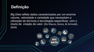 Definição
Big Data reflete dados caracterizados por um enorme
volume, velocidade e variedade que necessitam a
utilização de técnicas e tecnologias específicas com o
intuito de criação de valor. (De Mauro, Greco, & Grimaldi,
2016)
 