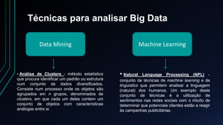 Técnicas para analisar Big Data
Data Mining Machine Learning
• Análise de Clusters - método estatístico
que procura identificar um padrão ou estrutura
num conjunto de dados diversificados.
Consiste num processo onde os objetos são
agrupados em n grupos, denominados de
clusters, em que cada um deles contem um
conjunto de objetos com características
análogas entre si.
• Natural Language Processing (NPL) -
conjunto de técnicas de machine learning e de
linguistics que permitem analisar a linguagem
(natural) dos humanos. Um exemplo deste
conjunto de técnicas é a utilização de
sentimentos nas redes sociais com o intuito de
determinar que potenciais clientes estão a reagir
às campanhas publicitárias.
 