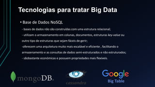 Tecnologias para tratar Big Data
• Base de Dados NoSQL
- bases de dados não são construídas com uma estrutura relacional;
- utilizam o armazenamento em colunas, documentos, estruturas key-value ou
outro tipo de estruturas que sejam fáceis de gerir;
-oferecem uma arquitetura muito mais escalável e eficiente , facilitando o
armazenamento e as consultas de dados semi-estruturados e não estruturados;
- sãobastante económicas e possuem propriedades mais flexíveis.
Big Table
 