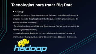 Tecnologias para tratar Big Data
• Hadoop
- solução open source de processamento de dados escrita em Java e destinada à
criação e execução de aplicações distribuídas que permitem processar dados de
elevado volume e variedade ;
- foi originalmente desenvolvido pelo Yahoo e agora é gerido como um projeto da
Apache Software Foundation;
- a sua implementação oferece um meio relativamente acessível para extrair
informações e fazer previsões a partir da compreensão dos dados da empresa.
 