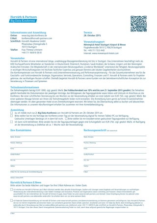 Informationen und Anmeldung
Online:	 www.big-data-konferenz.de
E-Mail:	konferenz@horvath-partners.com
Schriftlich:	Horváth Akademie GmbH
	 Phoenixbau | Königstraße 5
	 70173 Stuttgart
Telefon:	 Frau Theresa Littmann
	 +49 711 66919-3610
E-Mail
Ich möchte von Horváth & Partners per E-Mail informiert werden über aktuelle Entwicklungen, Studien und Lösungen sowie Angebote und Veranstaltungen zur nachhaltigen
Verbesserung der Unternehmensleistung in den Feldern Strategie und Innovation, Prozesse und Organisation sowie Controlling und Finanzen. Dieses Einverständnis gilt
ausschließlich für die Unternehmen der Horváth & Partners-Gruppe, diese finden Sie unter www.horvath-partners.com⁄kontakt. Diese Einwilligung können Sie jederzeit unter
www.horvath-partners.com⁄abbestellen widerrufen. Sie erhalten dann von uns keine weiteren Mails.
Ich habe die Datenschutzerklärung von Horváth & Partners unter www.horvath-partners.com⁄datenschutzerklärung zur Kenntnis genommen und willige ein, dass Horváth & Partners
die von mir hiermit mitgeteilten persönlichen Daten zum vorstehend genannten Zweck erhebt, speichert, verarbeitet und nutzt. Ich habe das Recht, diese Einwilligung jederzeit zu
widerrufen durch Versendung einer Mail an widerruf@horvath-partners.com, telefonisch unter +49 711 66919-0 oder schriftlich an Horváth & Partners, Phoenixbau, Königstraße 5,
70173 Stuttgart. Eine über diesen Zweck hinausgehende Datenverarbeitung findet nur statt, wenn diese aufgrund gesetzlicher Regelungen vorgeschrieben ist.
Horváth & Partners E-News
Bitte setzen Sie beide Häkchen und tragen Sie Ihre E-Mail-Adresse ein. Vielen Dank.
Termin
28. Oktober 2015
Veranstaltungsort
Mövenpick Hotel Stuttgart Airport & Messe
Flughafenstraße 50-51 | 70629 Stuttgart
Tel.: +49 711 553 440
Internet: www.moevenpick-hotels.com
Veranstalter
Horváth & Partners ist eine international tätige, unabhängige Managementberatung mit Sitz in Stuttgart. Das Unternehmen beschäftigt mehr als
600 hochqualifizierte Mitarbeiter an Standorten in Deutschland, Österreich, Rumänien, Saudi-Arabien, der Schweiz, Ungarn und den Vereinigten
Arabischen Emiraten. Die Mitgliedschaft in der internationalen Beratungsallianz „Cordence Worldwide“ unterstützt die Fähigkeit, Beratungsprojekte
in wichtigen Wirtschaftsregionen mit höchster fachlicher Expertise und genauer Kenntnis der lokalen Gegebenheiten durchzuführen.
Die Kernkompetenzen von Horváth & Partners sind Unternehmenssteuerung und Performanceoptimierung – für das Gesamtunternehmen wie für die
Geschäfts- und Funktionsbereiche Strategie, Organisation, Vertrieb, Operations, Controlling, Finanzen und IT. Horváth & Partners steht für Projekter-
gebnisse, die nachhaltigen Nutzen schaffen. Deshalb begleitet Horváth & Partners seine Kunden von der betriebswirtschaftlichen Konzeption bis zur
Verankerung in Prozessen und Systemen.
Teilnahmeinformationen
Die Teilnahmegebühr beträgt EUR 1.090,- zzgl. gesetzl. MwSt. Der Frühbucherrabatt von 10% wird bis zum 21. September 2015 gewährt. Die Teilnahme-
gebühr beinhaltet die Dokumentation der jeweiligen Vorträge, das Mittagessen, die Tagungsgetränke sowie Imbiss und Umtrunk im Anschluss an die
Konferenz. Bei einer schriftlichen Stornierung bis vier Wochen vor der Veranstaltung erheben wir eine Gebühr von EUR 150,- zzgl. gesetzl. MwSt. Bei
einer späteren Absage können wir Ihnen die Teilnahmegebühr leider nicht erstatten. Die Anmeldung kann gerne auf einen Ersatzteilnehmer
übertragen werden. Im oben genannten Hotel ist ein Zimmerkontingent reserviert. Wir bitten Sie, die Übernachtung selbst zu buchen und abzurechnen.
Die Informationen zu unserem Abrufkontingent erhalten Sie zusammen mit Ihrer Anmeldebestätigung.
Big-Data-Konferenz
Horváth & Partners
Ihre Kontaktdaten Rechnungsanschrift (falls abweichend)
Name, Vorname
Position, Abteilung
Firma
Straße ⁄Postfach
PLZ, Ort
Telefon
E-Mail (Für die Zusendung der Anmeldebestätigung)
Datum, Unterschrift
Name, Vorname
Position, Abteilung
Firma
Straße⁄Postfach
PLZ  , Ort
Telefon
E-Mail
Anmeldung
	 Ja, ich melde mich zur 2. Big-Data-Konferenz von Horváth & Partners am 28. Oktober 2015 an.
	 Bitte stellen Sie mir die Vorträge der Konferenz einen Tag vor der Veranstaltung digital für meinen Tablet/PC zur Verfügung.
	 Gedruckte Unterlagen benötige ich in dem Fall nicht. 	 Bitte stellen Sie mir trotzdem einen gedruckten Tagungsordner zur Verfügung.
	 Ich kann nicht teilnehmen. Bitte senden Sie mir die Tagungsunterlagen gegen eine Schutzgebühr von EUR 250,- zzgl. gesetzl. MwSt. im Nachgang
	 an die Veranstaltung zu (lieferbar ab ca. 1 Woche nach der Veranstaltung).
 