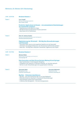 Mittwoch, 28. Oktober 2015 (Nachmittag)
13:45 - 14:30 Uhr
Track 1
Breakout-Session 1
Lars Trieloff
Director Produktmanagement
Blue Yonder GmbH
Predictive Applications im Einsatz — wie automatisierte Entscheidungen
die Arbeitswelt verändern
–	Digitalisierung und die Macht von Daten
–	Mit Machine-learning Algorithmen Prozesse optimieren
–	Data Stories für Ihr Unternehmen
Track 2 Prof. Dr. Andreas Seufert
Direktor des Instituts für Business Intelligence
Steinbeis-Hochschule Berlin
Digitalisierung der Wirtschaft — BI & Big Data Herausforderungen
und Potenziale
–	Information Rules: warum uns die eigentliche Datenflut erst noch bevorsteht
–	Information als strategische Ressource: wie Informationen die Wirtschaft verändern
–	Status Quo — BI & Big Data in deutschen Unternehmen: Ergebnisse aus der Empirie
14:30 - 15:15 Uhr
Track 1
Breakout-Session 2
Michael Wolter
Head of Data Technology and Analytics
Axel Springer SE
Data Innovation und Data Driven Decision Making @ Axel Springer
–	Data Transformation in einem digitalen Verlagshaus
–	Erfolgsfaktor User Experience: Für Business Anwender, von Technikern gemacht
–	Roll-out at scale: Herausforderungen einer gruppenweiten Einführung
Track 2 Alexander Ritter	 Alexander Makowski
Managing Partner 	 Associate Partner
ConVista Consulting AG	 ConVista Consulting AG
Big Data — Potenziale identifizieren
–	Big Data — Eine neue Entwicklung oder nur ein neues Modewort?
–	Potenzielle Vorteile von Big Data vs. klassische BI-Herausforderungen
–	Potenzialanalyse anhand eines Prozessmodells
–	In-Memory Data Management — Teil eines Lösungsszenarios	
 