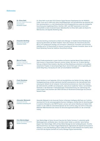 Referenten
Frank Harzheim ist seit September 2014 als Geschäftsführer der Deltalis SA tätig. Neben der
Strategieentwicklung und dem operativen Geschäft verantwortet er die internationale Positi-
onierung der Deltalis SA als Schweizer Hochsicherheitsrechenzentrum. Nach dem Studium
der Elektrotechnik und BWL mit Schwerpunkt „Intercultural Leadership“ hatte er verschiedene
Positionen in den Bereichen IT-Dienstleistungen, Prozessentwicklung und -optimierung inne.
Zuletzt leitete Frank Harzheim den EMEA Vertrieb von Rechenzentrumslösungen bei Emerson
Network Power.
Frank Harzheim
Geschäftsführer
Deltalis SA
Dr. Oliver Bohl ist seit April 2013 Director Digital Business Development bei der PAYBACK
GmbH. Zuvor war Dr. Bohl sechs Jahre lang Mitbegründer und Geschäftsführer der Bazando SAS.
Dort verantwortete er u.a. die Entwicklung der Social Shopping-Services sowie die strategische
Ausrichtung des Angebotsportfolios. Zwischen 2001 und 2007 absolvierte er eine Hoch-
schullaufbahn an der Universität Kassel. Nebenberuflich ist Oliver Bohl zudem als Dozent für
Web-Business und digitales Marketing tätig.
Dr. Oliver Bohl
Director Digital Business
Development
PAYBACK GmbH
Franziska Düchting verantwortet als MarComms Manager im Vodafone Brand Marketing die
Sponsoring Aktivitäten der Marke Vodafone. Nach dem Studium des International Business
(M.Sc.) mit Schwerpunkt Strategy und Innovation in Maastricht, Australien und Dortmund,
arbeitete sie für TUI Deutschland im Inhouse Consulting und Business Innovation, bevor sie als
Brand Marketing Trainee bei Vodafone Deutschland einstieg.
Franziska Düchting
MarComms Manager
Vodafone GmbH
Sven Markschläger ist Senior Account Executive bei Twitter Germany. Er unterstützt große
Medienagenturen und Marken darin, ihre Ziele mittels Twitter zu erreichen. Seine Karriere
begann Sven Markschläger 2005 als New Media Manager bei der Karlsberg-Brauerei. Anschlie-
ßend koordinierte er als Head of Digital Marketing bei Jägermeister die digitale Kommunikation
weltweit. Er war Chief Marketing Officer (CMO) and Head of Public Relations bei StudiVZ, bevor
er bei IKEA das digitale Geschäft als Country Manager Digital verantwortete.
Sven Markschläger
Senior Account Executive
Twitter Germany
Marcel Franke verantwortet in seiner Funktion als Practice Lead den Bereich Data Analytics &
Data Science in Deutschland, Österreich und der Schweiz. Mit mehr als 10 Jahren Berufser-
fahrung im Bereich Data Analytics, Big Data und Data Warehouse unterstützt er die größten
analytischen Projekte im deutschsprachigen Raum. Seine Erfahrungen teilt er regelmäßig auf
seinem Blog http://nexxtjump.com oder auf verschiedenen Konferenzen.
Marcel Franke
Practice Lead Data
Analytics & Data Science
pmOne AG
Alexander Makowski ist als Associate Partner im Business Intelligence (BI)-Team von ConVista
verantwortlich für die Leistungsangebote Business Intelligence und Big Data für Versicherungen.
Er studierte Informatik an der RWTH Aachen und war nach seinem Abschluss als Diplom-Infor-
matiker im Jahr 2008 als Unternehmensberater bei der ConVista tätig. Seit 2014 ist Alexander
Makowski MBA-Absolvent des Instituts für Versicherungswissenschaften e.V. der Universität
Leipzig.
Alexander Makowski
Associate Partner
ConVista Consulting AG
 