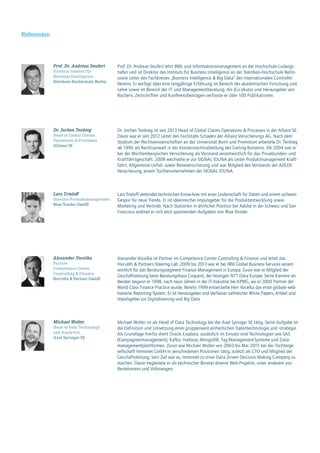 Referenten
Lars Trieloff verbindet technisches Know-how mit einer Leidenschaft für Daten und einem sicheren
Gespür für neue Trends. Er ist ideenreicher Impulsgeber für die Produktentwicklung sowie
Marketing und Vertrieb. Nach Stationen in ähnlicher Position bei Adobe in der Schweiz und San
Francisco widmet er sich jetzt spannenden Aufgaben von Blue Yonder.
Lars Trieloff
Director Produktmanagement
Blue Yonder GmbH
Dr. Jochen Tenbieg ist seit 2013 Head of Global Claims Operations & Processes in der Allianz SE.
Davor war er seit 2012 Leiter des Fachstabs Schaden der Allianz Versicherungs AG. Nach dem
Studium der Rechtswissenschaften an der Universität Bonn und Promotion arbeitete Dr. Tenbieg
ab 1990 als Rechtsanwalt in der Konzernrechtsabteilung des Gerling-Konzerns. Ab 2004 war er
bei der Württembergischen Versicherung als Vorstand verantwortlich für das Privatkunden- und
Kraftfahrtgeschäft. 2008 wechselte er zur SIGNAL IDUNA als Leiter Produktmanagement Kraft-
fahrt, Allgemeine Unfall- sowie Reiseversicherung und war Mitglied des Vorstands der ADLER
Versicherung, einem Tochterunternehmen der SIGNAL IDUNA.
Dr. Jochen Tenbieg
Head of Global Claims
Operations & Processes
Allianz SE
Michael Wolter ist als Head of Data Technology bei der Axel Springer SE tätig. Seine Aufgabe ist
die Definition und Umsetzung einer gruppenweit einheitlichen Datentechnologie und -strategie.
Als Grundlage hierfür dient Oracle Exadata, zusätzlich im Einsatz sind Technologien wie SAS
(Kampagnenmanagement), Kafka, Hadoop, MongoDB, Tag-Management-Systeme und Data-
managementplattformen. Zuvor war Michael Wolter von 2003 bis Mai 2015 bei der Tochterge-
sellschaft Immonet GmbH in verschiedenen Positionen tätig, zuletzt als CTO und Mitglied der
Geschäftsleitung. Sein Ziel war es, Immonet zu einer Data Driven Decision Making Company zu
machen. Davor begleitete er als technischer Berater diverse Web-Projekte, unter anderem von
Bertelsmann und Volkswagen.
Michael Wolter
Head of Data Technology
and Analytics
Axel Springer SE
Alexander Vocelka ist Partner im Competence Center Controlling & Finance und leitet das
Horváth & Partners Steering Lab. 2009 bis 2013 war er bei IBM Global Business Services verant-
wortlich für das Beratungssegment Finance Management in Europa. Zuvor war er Mitglied der
Geschäftsleitung beim Beratungshaus Cirquent, der heutigen NTT Data Europe. Seine Karriere als
Berater begann er 1998, nach neun Jahren in der IT Industrie bei KPMG, wo er 2000 Partner der
World Class Finance Practice wurde. Bereits 1999 entwickelte Herr Vocelka das erste globale web-
basierte Reporting System. Er ist Herausgeber und Verfasser zahlreicher White Papers, Artikel und
Impulsgeber zur Digitalisierung und Big Data.
Alexander Vocelka
Partner
Competence Center
Controlling & Finance
Horváth & Partner GmbH
Prof. Dr. Andreas Seufert
Direktor Institut für
Business Intelligence
Steinbeis-Hochschule Berlin
Prof. Dr. Andreas Seufert lehrt BWL und Informationsmanagement an der Hochschule Ludwigs-
hafen und ist Direktor des Instituts für Business Intelligence an der Steinbeis-Hochschule Berlin
sowie Leiter des Fachkreises „Business Intelligence & Big Data“ des Internationalen Controller
Vereins. Er verfügt über eine langjährige Erfahrung im Bereich der akademischen Forschung und
Lehre sowie im Bereich der IT- und Managementberatung. Als (Co-)Autor und Herausgeber von
Büchern, Zeitschriften und Konferenzbeiträgen verfasste er über 100 Publikationen.
 