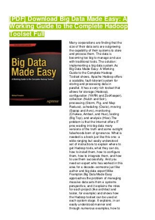 [PDF] Download Big Data Made Easy: A
Working Guide to the Complete Hadoop
Toolset Full
Many corporations are finding that the
size of their data sets are outgrowing
the capability of their systems to store
and process them. The data is
becoming too big to manage and use
with traditional tools. The solution:
implementing a big data system.As
Big Data Made Easy: A Working
Guide to the Complete Hadoop
Toolset shows, Apache Hadoop offers
a scalable, fault-tolerant system for
storing and processing data in
parallel. It has a very rich toolset that
allows for storage (Hadoop),
configuration (YARN and ZooKeeper),
collection (Nutch and Solr),
processing (Storm, Pig, and Map
Reduce), scheduling (Oozie), moving
(Sqoop and Avro), monitoring
(Chukwa, Ambari, and Hue), testing
(Big Top), and analysis (Hive).The
problem is that the Internet offers IT
pros wading into big data many
versions of the truth and some outright
falsehoods born of ignorance. What is
needed is a book just like this one: a
wide-ranging but easily understood
set of instructions to explain where to
get Hadoop tools, what they can do,
how to install them, how to configure
them, how to integrate them, and how
to use them successfully. And you
need an expert who has worked in this
area for a decade--someone just like
author and big data expert Mike
Frampton.Big Data Made Easy
approaches the problem of managing
massive data sets from a systems
perspective, and it explains the roles
for each project (like architect and
tester, for example) and shows how
the Hadoop toolset can be used at
each system stage. It explains, in an
easily understood manner and
through numerous examples, how to
 