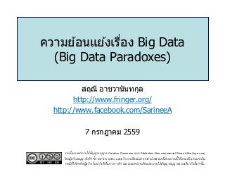 ความย ้อนแย ้งเรื่อง Big Data
(Big Data Paradoxes)
สฤณี อาชวานันทกุล
http://www.fringer.org/
http://www.facebook.com/SarineeA
7 กรกฎาคม 2559
งานนี้เผยแพร่ภายใต้สัญญาอนุญาต Creative Commons แบบ Attribution Non-commercial Share Alike (by-nc-sa)
โดยผู้สร้างอนุญาตให้ทาซ้า แจกจ่าย แสดง และสร้างงานดัดแปลงจากส่วนใดส่วนหนึ่งของงานนี้ได้โดยเสรี แต่เฉพาะใน
กรณีที่ให้เครดิตผู้สร้าง ไม่นาไปใช้ในทางการค้า และเผยแพร่งานดัดแปลงภายใต้สัญญาอนุญาตแบบเดียวกันนี้เท่านั้น
 