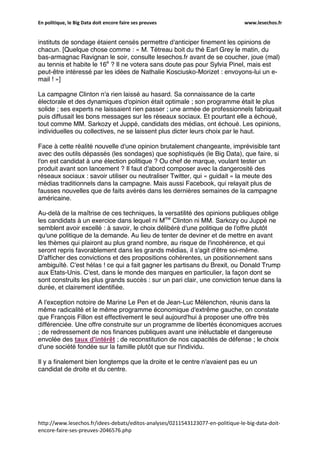 En politique, le Big Data doit encore faire ses preuves www.lesechos.fr
http://www.lesechos.fr/idees-debats/editos-analyses/0211543123077-en-politique-le-big-data-doit-
encore-faire-ses-preuves-2046576.php
instituts de sondage étaient censés permettre d'anticiper finement les opinions de
chacun. [Quelque chose comme : « M. Tétreau boit du thé Earl Grey le matin, du
bas-armagnac Ravignan le soir, consulte lesechos.fr avant de se coucher, joue (mal)
au tennis et habite le 16e
? Il ne votera sans doute pas pour Sylvia Pinel, mais est
peut-être intéressé par les idées de Nathalie Kosciusko-Morizet : envoyons-lui un e-
mail ! »]
La campagne Clinton n'a rien laissé au hasard. Sa connaissance de la carte
électorale et des dynamiques d'opinion était optimale ; son programme était le plus
solide ; ses experts ne laissaient rien passer ; une armée de professionnels fabriquait
puis diffusait les bons messages sur les réseaux sociaux. Et pourtant elle a échoué,
tout comme MM. Sarkozy et Juppé, candidats des médias, ont échoué. Les opinions,
individuelles ou collectives, ne se laissent plus dicter leurs choix par le haut.
Face à cette réalité nouvelle d'une opinion brutalement changeante, imprévisible tant
avec des outils dépassés (les sondages) que sophistiqués (le Big Data), que faire, si
l'on est candidat à une élection politique ? Ou chef de marque, voulant tester un
produit avant son lancement ? Il faut d'abord composer avec la dangerosité des
réseaux sociaux : savoir utiliser ou neutraliser Twitter, qui « guidait » la meute des
médias traditionnels dans la campagne. Mais aussi Facebook, qui relayait plus de
fausses nouvelles que de faits avérés dans les dernières semaines de la campagne
américaine.
Au-delà de la maîtrise de ces techniques, la versatilité des opinions publiques oblige
les candidats à un exercice dans lequel ni Mme
Clinton ni MM. Sarkozy ou Juppé ne
semblent avoir excellé : à savoir, le choix délibéré d'une politique de l'offre plutôt
qu'une politique de la demande. Au lieu de tenter de deviner et de mettre en avant
les thèmes qui plairont au plus grand nombre, au risque de l'incohérence, et qui
seront repris favorablement dans les grands médias, il s'agit d'être soi-même.
D'afficher des convictions et des propositions cohérentes, un positionnement sans
ambiguïté. C'est hélas ! ce qui a fait gagner les partisans du Brexit, ou Donald Trump
aux Etats-Unis. C'est, dans le monde des marques en particulier, la façon dont se
sont construits les plus grands succès : sur un pari clair, une conviction tenue dans la
durée, et clairement identifiée.
A l'exception notoire de Marine Le Pen et de Jean-Luc Mélenchon, réunis dans la
même radicalité et le même programme économique d'extrême gauche, on constate
que François Fillon est effectivement le seul aujourd'hui à proposer une offre très
différenciée. Une offre construite sur un programme de libertés économiques accrues
; de redressement de nos finances publiques avant une inéluctable et dangereuse
envolée des taux d'intérêt ; de reconstitution de nos capacités de défense ; le choix
d'une société fondée sur la famille plutôt que sur l'individu.
Il y a finalement bien longtemps que la droite et le centre n'avaient pas eu un
candidat de droite et du centre.
 