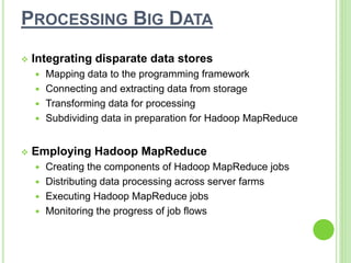 PROCESSING BIG DATA
 Integrating disparate data stores
 Mapping data to the programming framework
 Connecting and extracting data from storage
 Transforming data for processing
 Subdividing data in preparation for Hadoop MapReduce
 Employing Hadoop MapReduce
 Creating the components of Hadoop MapReduce jobs
 Distributing data processing across server farms
 Executing Hadoop MapReduce jobs
 Monitoring the progress of job flows
 
