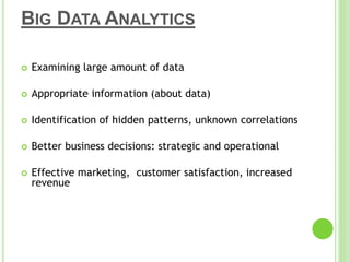 BIG DATA ANALYTICS
 Examining large amount of data
 Appropriate information (about data)
 Identification of hidden patterns, unknown correlations
 Better business decisions: strategic and operational
 Effective marketing, customer satisfaction, increased
revenue
 