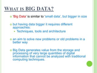 WHAT IS BIG DATA?
 ‘Big Data’ is similar to ‘small data’, but bigger in size
 but having data bigger it requires different
approaches:
 Techniques, tools and architecture
 an aim to solve new problems or old problems in a
better way
 Big Data generates value from the storage and
processing of very large quantities of digital
information that cannot be analyzed with traditional
computing techniques.
 
