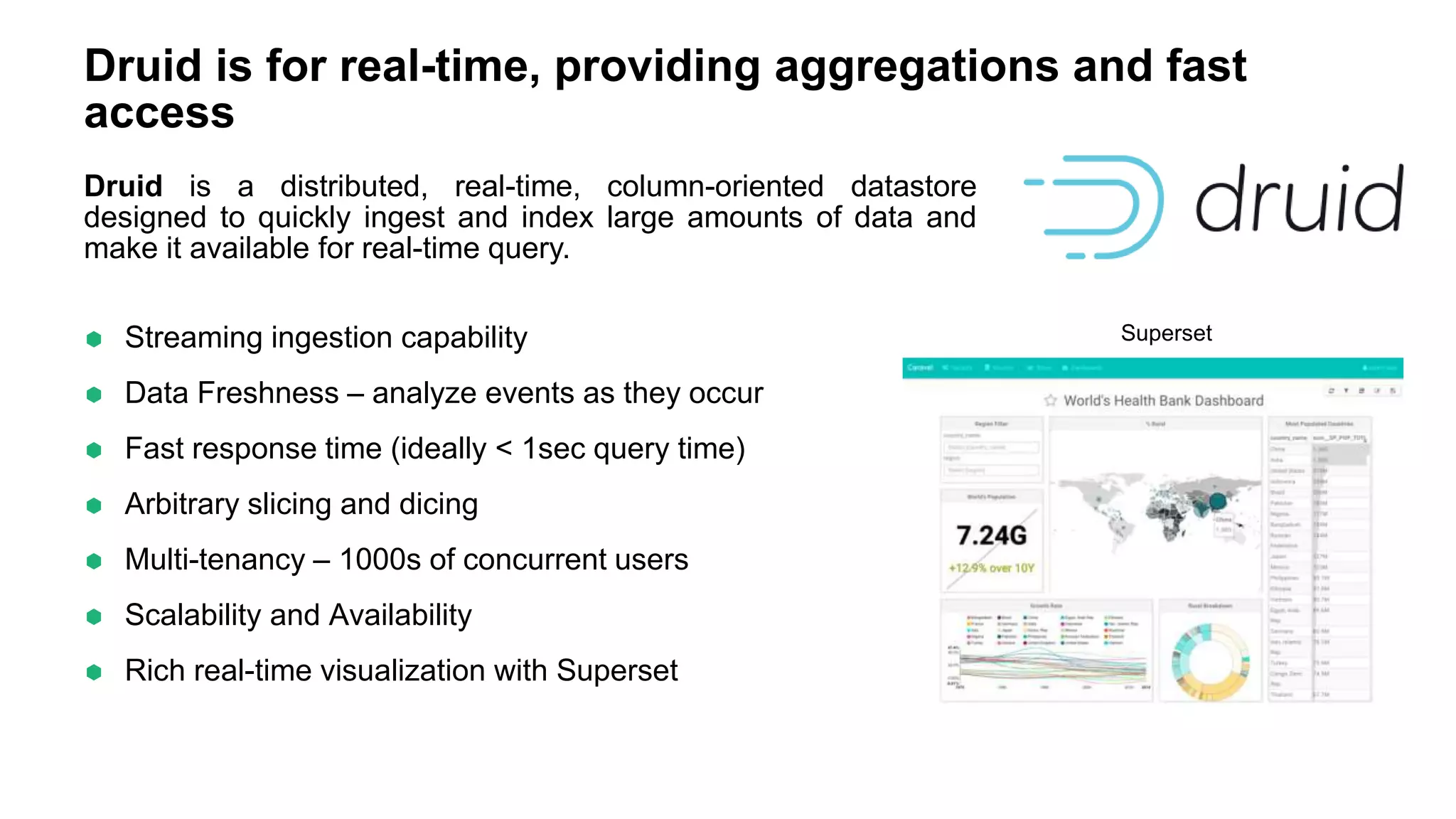 Druid is for real-time, providing aggregations and fast
access
 Streaming ingestion capability
 Data Freshness – analyze events as they occur
 Fast response time (ideally < 1sec query time)
 Arbitrary slicing and dicing
 Multi-tenancy – 1000s of concurrent users
 Scalability and Availability
 Rich real-time visualization with Superset
Superset
Druid is a distributed, real-time, column-oriented datastore
designed to quickly ingest and index large amounts of data and
make it available for real-time query.
 
