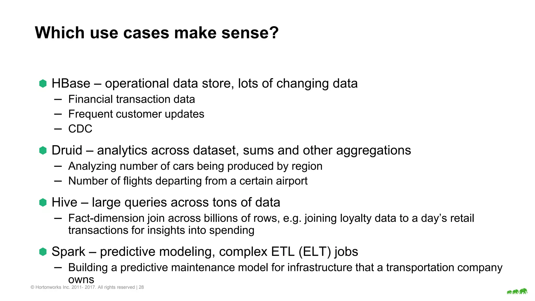 © Hortonworks Inc. 2011- 2017. All rights reserved | 28
Which use cases make sense?
⬢ HBase – operational data store, lots of changing data
– Financial transaction data
– Frequent customer updates
– CDC
⬢ Druid – analytics across dataset, sums and other aggregations
– Analyzing number of cars being produced by region
– Number of flights departing from a certain airport
⬢ Hive – large queries across tons of data
– Fact-dimension join across billions of rows, e.g. joining loyalty data to a day’s retail
transactions for insights into spending
⬢ Spark – predictive modeling, complex ETL (ELT) jobs
– Building a predictive maintenance model for infrastructure that a transportation company
owns
 