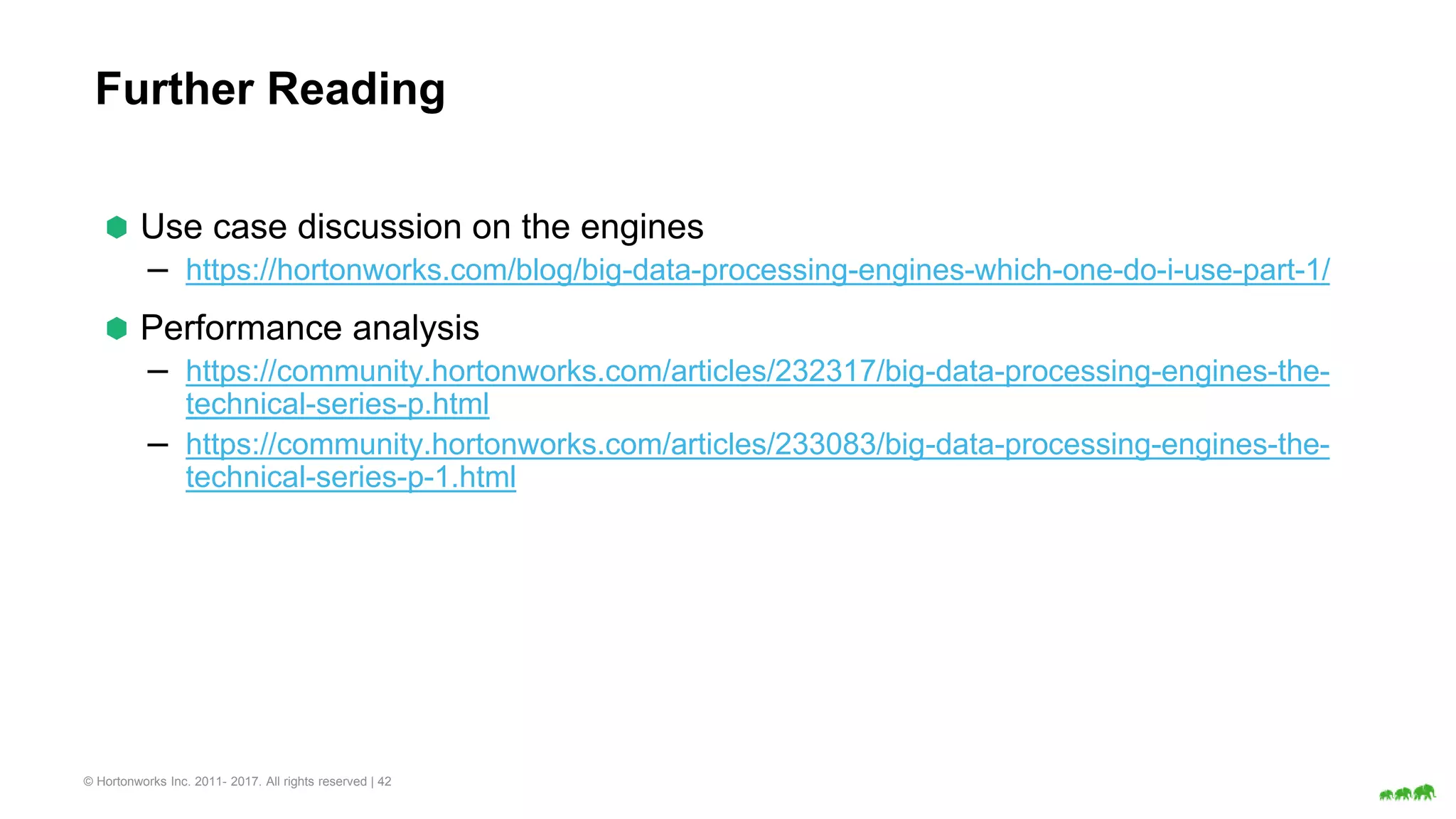 © Hortonworks Inc. 2011- 2017. All rights reserved | 42
Further Reading
⬢ Use case discussion on the engines
– https://hortonworks.com/blog/big-data-processing-engines-which-one-do-i-use-part-1/
⬢ Performance analysis
– https://community.hortonworks.com/articles/232317/big-data-processing-engines-the-
technical-series-p.html
– https://community.hortonworks.com/articles/233083/big-data-processing-engines-the-
technical-series-p-1.html
 