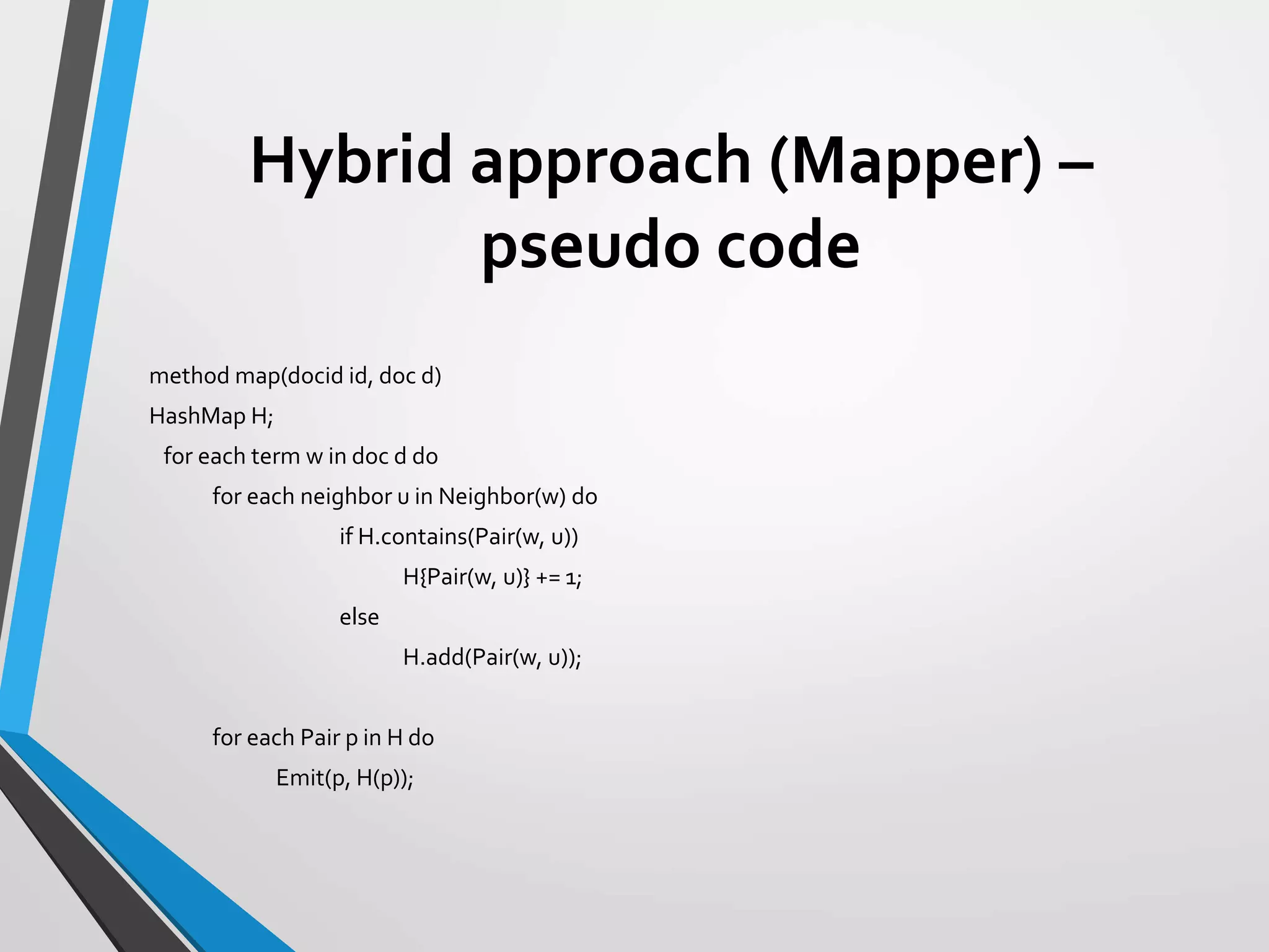 Hybrid approach (Mapper) –
pseudo code
method map(docid id, doc d)
HashMap H;
for each term w in doc d do
for each neighbor u in Neighbor(w) do
if H.contains(Pair(w, u))
H{Pair(w, u)} += 1;
else
H.add(Pair(w, u));
for each Pair p in H do
Emit(p, H(p));
 