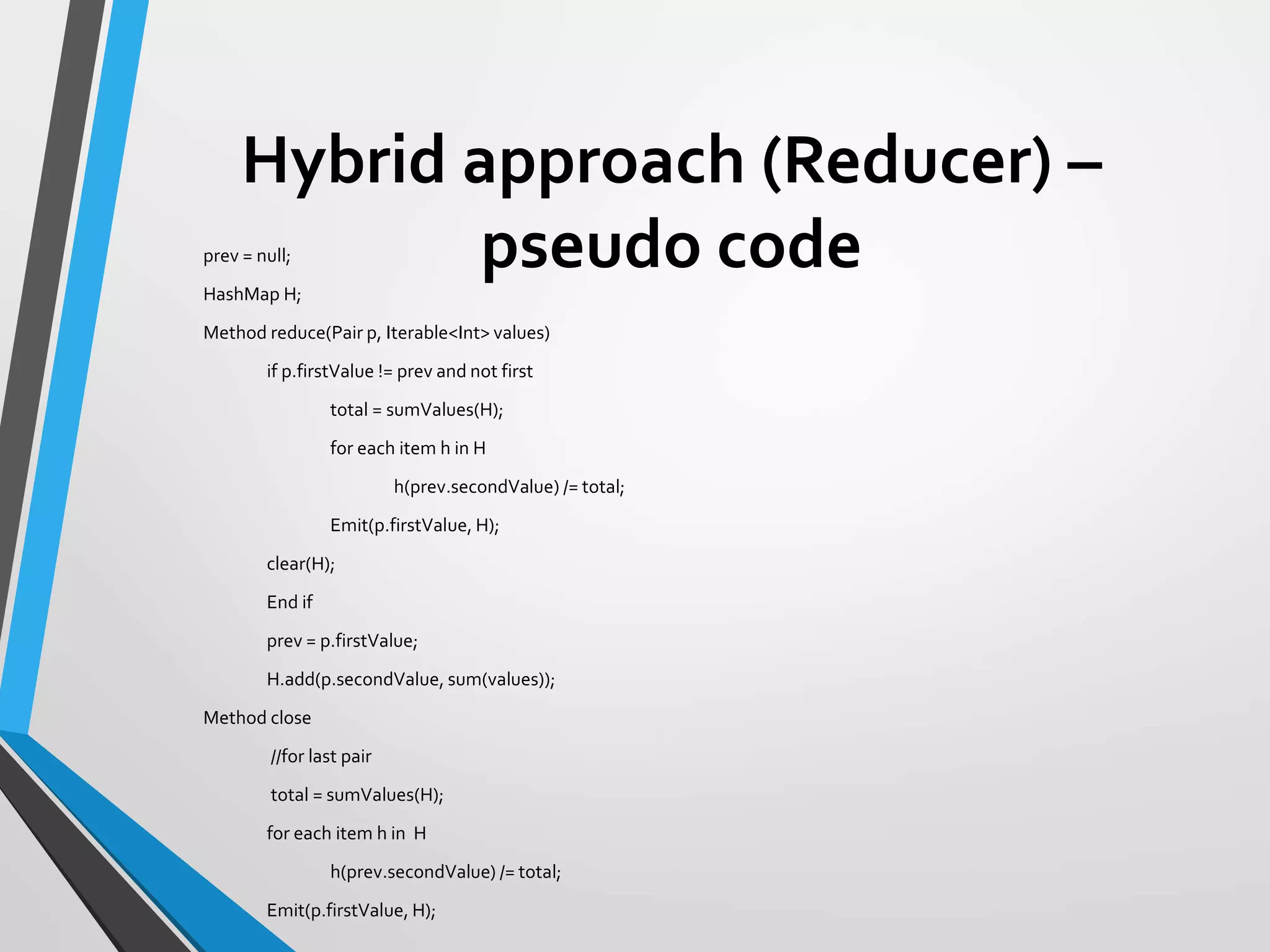 Hybrid approach (Reducer) –
pseudo codeprev = null;
HashMap H;
Method reduce(Pair p, Iterable<Int> values)
if p.firstValue != prev and not first
total = sumValues(H);
for each item h in H
h(prev.secondValue) /= total;
Emit(p.firstValue, H);
clear(H);
End if
prev = p.firstValue;
H.add(p.secondValue, sum(values));
Method close
//for last pair
total = sumValues(H);
for each item h in H
h(prev.secondValue) /= total;
Emit(p.firstValue, H);
 