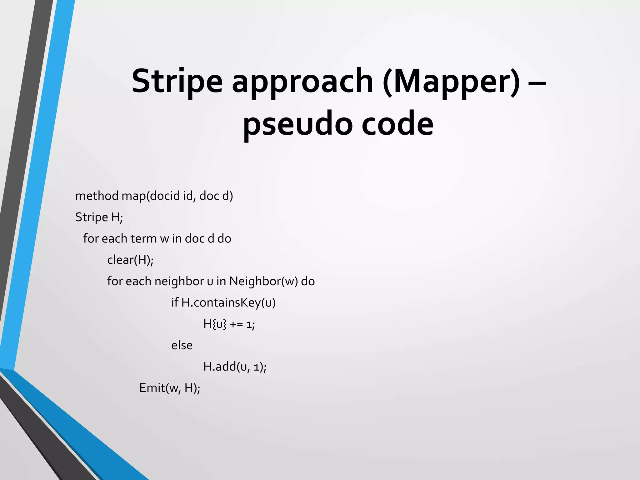 Stripe approach (Mapper) –
pseudo code
method map(docid id, doc d)
Stripe H;
for each term w in doc d do
clear(H);
for each neighbor u in Neighbor(w) do
if H.containsKey(u)
H{u} += 1;
else
H.add(u, 1);
Emit(w, H);
 