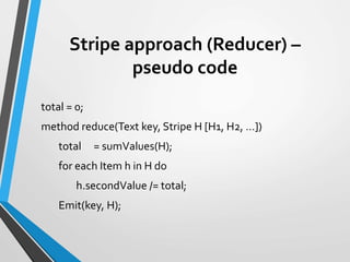 Stripe approach (Reducer) –
pseudo code
total = 0;
method reduce(Text key, Stripe H [H1, H2, …])
total = sumValues(H);
for each Item h in H do
h.secondValue /= total;
Emit(key, H);
 