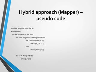 Hybrid approach (Mapper) –
pseudo code
method map(docid id, doc d)
HashMap H;
for each term w in doc d do
for each neighbor u in Neighbor(w) do
if H.contains(Pair(w, u))
H{Pair(w, u)} += 1;
else
H.add(Pair(w, u));
for each Pair p in H do
Emit(p, H(p));
 