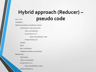 Hybrid approach (Reducer) –
pseudo codeprev = null;
HashMap H;
Method reduce(Pair p, Iterable<Int> values)
if p.firstValue != prev and not first
total = sumValues(H);
for each item h in H
h(prev.secondValue) /= total;
Emit(p.firstValue, H);
clear(H);
End if
prev = p.firstValue;
H.add(p.secondValue, sum(values));
Method close
//for last pair
total = sumValues(H);
for each item h in H
h(prev.secondValue) /= total;
Emit(p.firstValue, H);
 