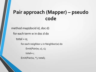Pair approach (Mapper) – pseudo
code
method map(docid id, doc d)
for each term w in doc d do
total = 0;
for each neighbor u in Neighbor(w) do
Emit(Pair(w, u), 1);
total++;
Emit(Pair(w, *), total);
 