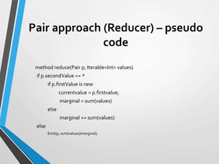 Pair approach (Reducer) – pseudo
code
method reduce(Pair p, Iterable<Int> values)
if p.secondValue == *
if p.firstValue is new
currentvalue = p.firstvalue;
marginal = sum(values)
else
marginal += sum(values)
else
Emit(p, sum(values)/marginal);
 