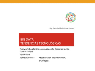 Big Data Public Private Forum




BIG DATA
TENDENCIAS TECNOLÓGICAS
First workshop for the construction of a Roadmap for Big
Data in Europe
16/04/2013
Tomás Pariente –      Atos Research and Innovation /
                      BIG Project
 