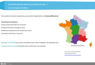 De manière générale, quelle est la promesse de valeur ? 
Les cas d’usage sont infinies 
Des nouvelles informations/ applications qui permettent d’appréhender votreBusinessdifféremment. 
Des exemples de réalisation : 
Analyse comportementale site E-commerce 
Analyse de la fraude en passage en caisse 
Modifier les comportements de conduite des livreurs 
Connaissance client pour un assureur 
Lesusages sontinfinisetse créeront naturellement pour mettre à disposition des applications donton 
ne pourra plus se passerlorsqu’elles seront ancrées dans notre quotidien 
Des propositions de découpagedesrégions 
selonles déplacements réels : 
http://labs.data-publica.com/regionator3000/ 
Build & Run 9 
