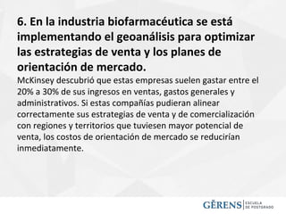 6. En la industria biofarmacéutica se está
implementando el geoanálisis para optimizar
las estrategias de venta y los planes de
orientación de mercado.
McKinsey descubrió que estas empresas suelen gastar entre el
20% a 30% de sus ingresos en ventas, gastos generales y
administrativos. Si estas compañías pudieran alinear
correctamente sus estrategias de venta y de comercialización
con regiones y territorios que tuviesen mayor potencial de
venta, los costos de orientación de mercado se reducirían
inmediatamente.
 