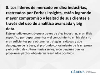 8. Los líderes de mercado en diez industrias,
rastreados por Forbes Insights, están logrando
mayor compromiso y lealtad de sus clientes a
través del uso de analítica avanzada y big
data.
Este estudio encontró que a través de diez industrias, el análisis
específico por departamentos y el conocimiento en big data no
eran suficientes para obtener estrategias exitosas y que
despeguen de la base; el profundo conocimiento de la empresa
y el cambio de cultura masiva se lograron después que los
programas pilotos obtuvieran resultados positivos.
 