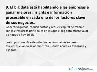 9. El big data está habilitando a las empresas a
ganar mejores insights e información
procesable en cada uno de los factores clave
de sus negocios.
Generar ingresos, reducir costos y reducir capital de trabajo
son las tres áreas principales en las que el big data ofrece valor
de negocio hoy en día.
Los impulsores de este valor en las compañías son más
eficientes cuando se administran usando analítica avanzada y
big data.
 