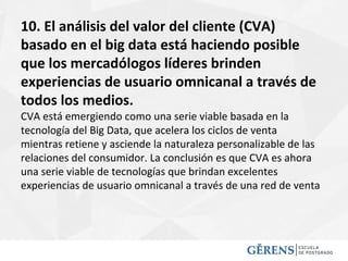 10. El análisis del valor del cliente (CVA)
basado en el big data está haciendo posible
que los mercadólogos líderes brinden
experiencias de usuario omnicanal a través de
todos los medios.
CVA está emergiendo como una serie viable basada en la
tecnología del Big Data, que acelera los ciclos de venta
mientras retiene y asciende la naturaleza personalizable de las
relaciones del consumidor. La conclusión es que CVA es ahora
una serie viable de tecnologías que brindan excelentes
experiencias de usuario omnicanal a través de una red de venta
 