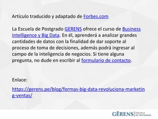 Artículo traducido y adaptado de Forbes.com
La Escuela de Postgrado GERENS ofrece el curso de Business
Intelligence y Big Data. En él, aprenderá a analizar grandes
cantidades de datos con la finalidad de dar soporte al
proceso de toma de decisiones, además podrá ingresar al
campo de la inteligencia de negocios. Si tiene alguna
pregunta, no dude en escribir al formulario de contacto.
https://gerens.pe/blog/formas-big-data-revoluciona-marketin
g-ventas/
Enlace:
 