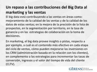 Un repaso a las contribuciones del Big Data al
marketing y las ventas
El big data está contribuyendo a las ventas en áreas como:
mejoramiento de la calidad de las ventas y de la calidad de los
datos de estas ventas; en la mejora de la precisión de la lista de
prospectos, en la segmentación por territorio, en la tasa de
ganancia y en las estrategias de colaboración en la toma de
decisiones.
En marketing, el big data provee insights o pistas, respecto a
por ejemplo, a cuál es el contenido más efectivo en cada etapa
del ciclo de ventas, cómo pueden mejorarse las inversiones en
los CRM (administración basada en la relación con los clientes),
en complemento a las estrategias para incrementar las tasas de
conversión, ingresos y el valor del tiempo de vida del cliente
(CLTV).
 