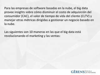 Para las empresas de software basadas en la nube, el big data
provee insights sobre cómo disminuir el costo de adquisición del
consumidor (CAC), el valor de tiempo de vida del cliente (CLTV) y
manejar otras métricas dirigidas a gestionar un negocio basado en
la nube.
Las siguientes son 10 maneras en las que el big data está
revolucionando el marketing y las ventas:
 