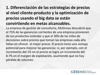 1. Diferenciación de las estrategias de precios
al nivel cliente-producto y la optimización de
precios usando el big data se están
convirtiendo en metas alcanzables.
La empresa de gestión de consultoría, McKinsey descubrió que
el 75% de las ganancias corrientes de una empresa provienen
de sus productos estándar y que el 30% de las miles de
decisiones sobre precios que toman las empresas cada año
fallan en ofrecer el mejor precio. El precio tiene una ventaja
potencial para mejorar las ganancias: si, por ejemplo, con el
incremento del 1% en el precio se logra un incremento del
8.7% en el margen de explotación, asumiendo que no hay
pérdida de volumen.
 