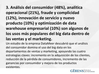 3. Análisis del consumidor (48%), analítica
operacional (21%), fraude y complicidad
(12%), innovación de servicio y nuevo
producto (10%) y optimización de data
warehouse empresarial (10%) son algunos de
los usos más populares del big data dentro de
las ventas y el marketing.
Un estudio de la empresa DataMeer descubrió que el análisis
del consumidor domina el uso del big data en los
departamentos de ventas y marketing, apoyando las cuatro
estrategias claves: incremento en la adquisición de los clientes,
reducción de la pérdida de consumidores, incremento de las
ganancias por consumidor y mejora de los productos
existentes.
 