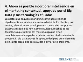 4. Ahora es posible incorporar inteligencia en
el marketing contextual, apoyado por el Big
Data y sus tecnologías afiliadas.
Los datos que requiere marketing continúan creciendo
rápidamente en función a las necesidades de los clientes, las
ventas, el servicio y el canal, pero no son satisfechos por los
sistemas disponibles hoy. Como resultado, muchas de las
tecnologías que utilizan los mercadólogos no están
completamente integradas a la información ni a los niveles de
proceso. El big data provee la oportunidad para crear sistemas
de insights escalables para ayudar a aliviar este problema.
 