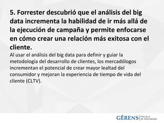5. Forrester descubrió que el análisis del big
data incrementa la habilidad de ir más allá de
la ejecución de campaña y permite enfocarse
en cómo crear una relación más exitosa con el
cliente.
Al usar el análisis del big data para definir y guiar la
metodología del desarrollo de clientes, los mercadólogos
incrementan el potencial de crear mayor lealtad del
consumidor y mejoran la experiencia de tiempo de vida del
cliente (CLTV).
 