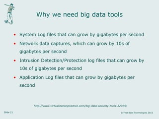 Slide 21 © First Base Technologies 2015
Why we need big data tools
• System Log files that can grow by gigabytes per second
• Network data captures, which can grow by 10s of
gigabytes per second
• Intrusion Detection/Protection log files that can grow by
10s of gigabytes per second
• Application Log files that can grow by gigabytes per
second
http://www.virtualizationpractice.com/big-data-security-tools-22075/
 